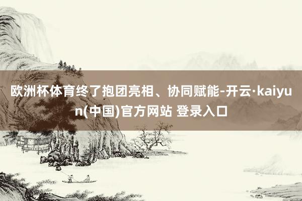 欧洲杯体育终了抱团亮相、协同赋能-开云·kaiyun(中国)官方网站 登录入口