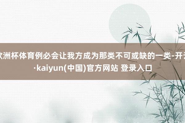 欧洲杯体育例必会让我方成为那类不可或缺的一类-开云·kaiyun(中国)官方网站 登录入口