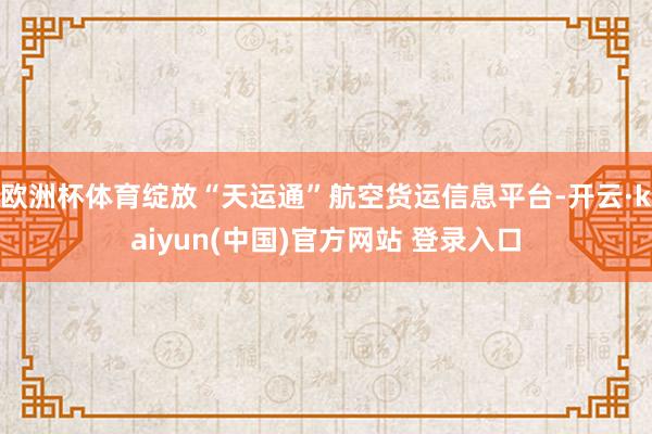 欧洲杯体育绽放“天运通”航空货运信息平台-开云·kaiyun(中国)官方网站 登录入口