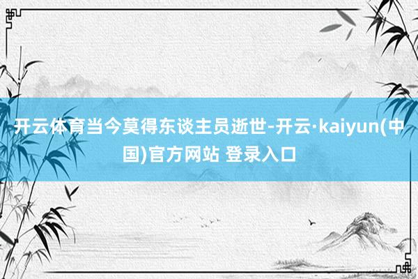 开云体育当今莫得东谈主员逝世-开云·kaiyun(中国)官方网站 登录入口