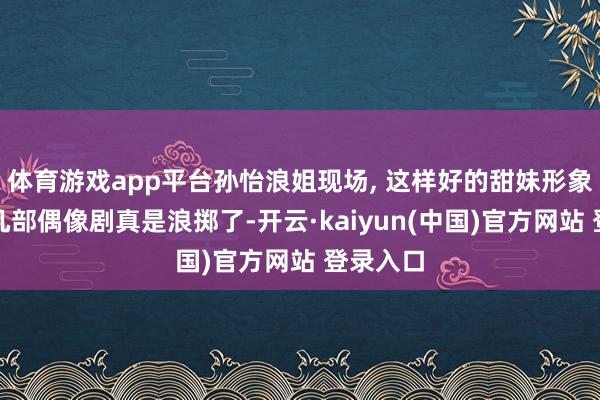 体育游戏app平台孙怡浪姐现场, 这样好的甜妹形象没多拍几部偶像剧真是浪掷了-开云·kaiyun(中国)官方网站 登录入口