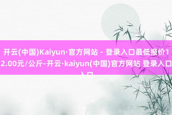 开云(中国)Kaiyun·官方网站 - 登录入口最低报价12.00元/公斤-开云·kaiyun(中国)官方网站 登录入口