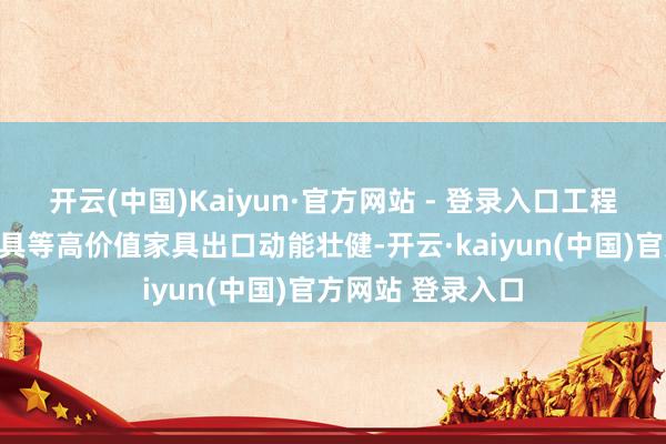 开云(中国)Kaiyun·官方网站 - 登录入口工程装备、新动力家具等高价值家具出口动能壮健-开云·kaiyun(中国)官方网站 登录入口