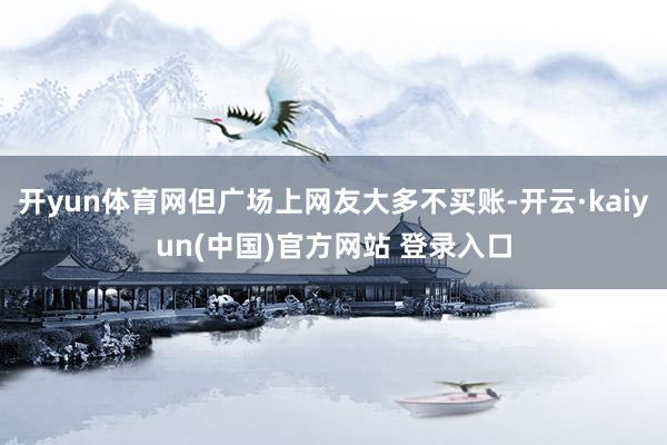 开yun体育网但广场上网友大多不买账-开云·kaiyun(中国)官方网站 登录入口