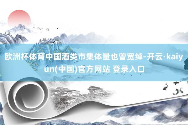 欧洲杯体育中国酒类市集体量也曾宽绰-开云·kaiyun(中国)官方网站 登录入口