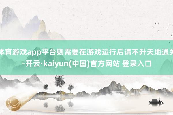 体育游戏app平台则需要在游戏运行后请不升天地通关-开云·kaiyun(中国)官方网站 登录入口
