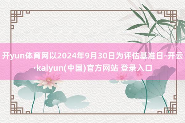 开yun体育网以2024年9月30日为评估基准日-开云·kaiyun(中国)官方网站 登录入口