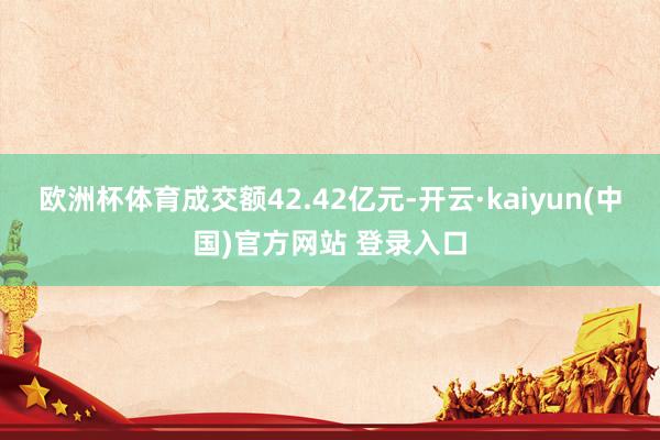欧洲杯体育成交额42.42亿元-开云·kaiyun(中国)官方网站 登录入口