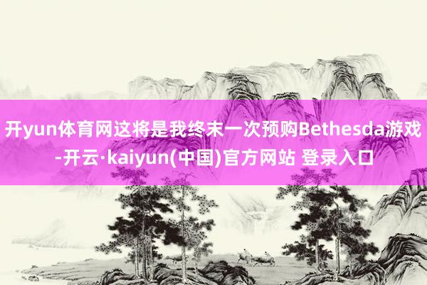 开yun体育网这将是我终末一次预购Bethesda游戏-开云·kaiyun(中国)官方网站 登录入口