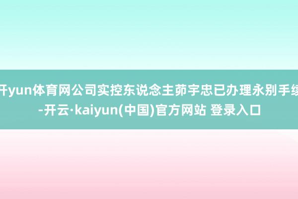 开yun体育网公司实控东说念主茆宇忠已办理永别手续-开云·kaiyun(中国)官方网站 登录入口