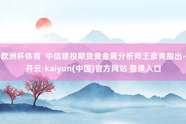 欧洲杯体育  中信建投期货贵金属分析师王彦青指出-开云·kaiyun(中国)官方网站 登录入口