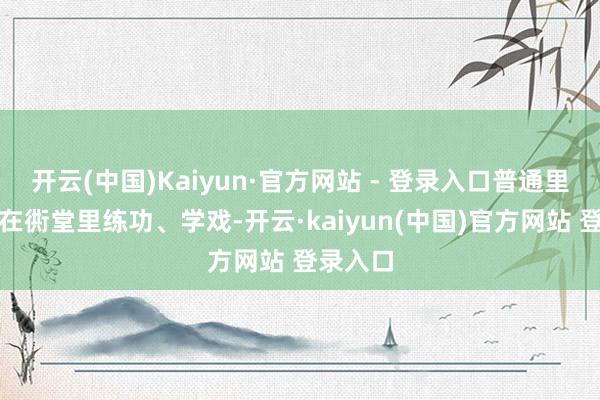 开云(中国)Kaiyun·官方网站 - 登录入口普通里他们就在衖堂里练功、学戏-开云·kaiyun(中国)官方网站 登录入口