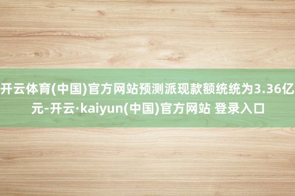 开云体育(中国)官方网站预测派现款额统统为3.36亿元-开云·kaiyun(中国)官方网站 登录入口