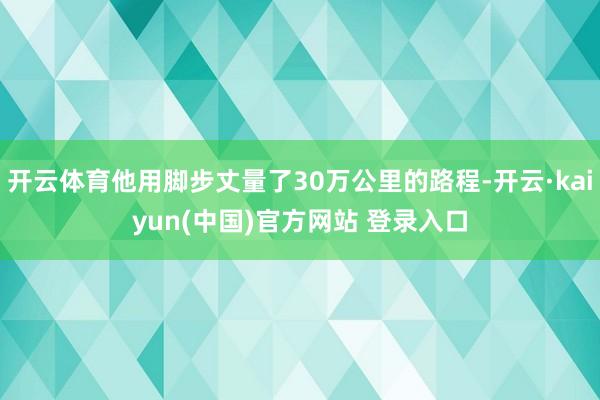 开云体育他用脚步丈量了30万公里的路程-开云·kaiyun(中国)官方网站 登录入口