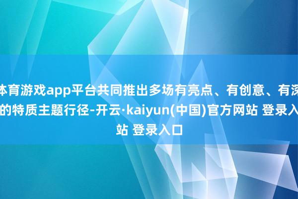 体育游戏app平台共同推出多场有亮点、有创意、有深度的特质主题行径-开云·kaiyun(中国)官方网站 登录入口