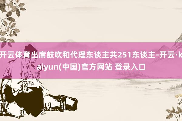 开云体育出席鼓吹和代理东谈主共251东谈主-开云·kaiyun(中国)官方网站 登录入口