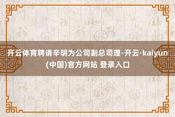开云体育聘请辛明为公司副总司理-开云·kaiyun(中国)官方网站 登录入口