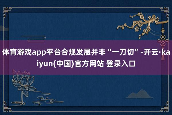 体育游戏app平台合规发展并非“一刀切”-开云·kaiyun(中国)官方网站 登录入口