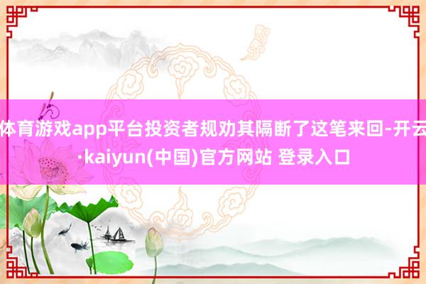体育游戏app平台投资者规劝其隔断了这笔来回-开云·kaiyun(中国)官方网站 登录入口