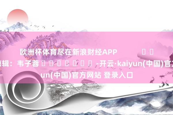 欧洲杯体育尽在新浪财经APP 累赘剪辑:韦子蓉 -开云·kaiyun(中国)官方网站 登录入口