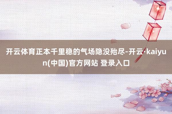开云体育正本千里稳的气场隐没殆尽-开云·kaiyun(中国)官方网站 登录入口