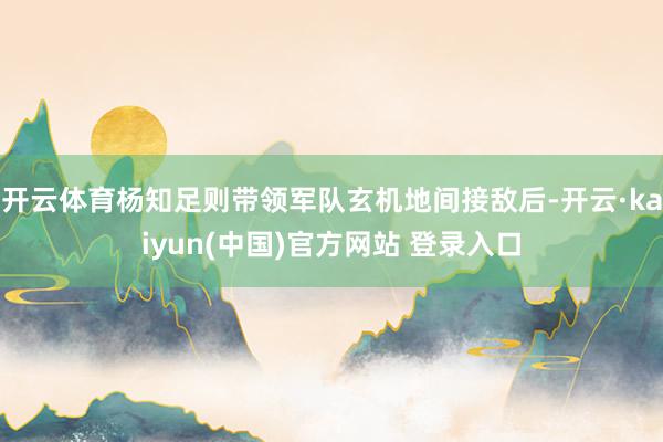 开云体育杨知足则带领军队玄机地间接敌后-开云·kaiyun(中国)官方网站 登录入口