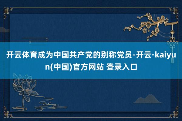 开云体育成为中国共产党的别称党员-开云·kaiyun(中国)官方网站 登录入口