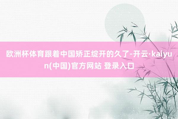 欧洲杯体育跟着中国矫正绽开的久了-开云·kaiyun(中国)官方网站 登录入口
