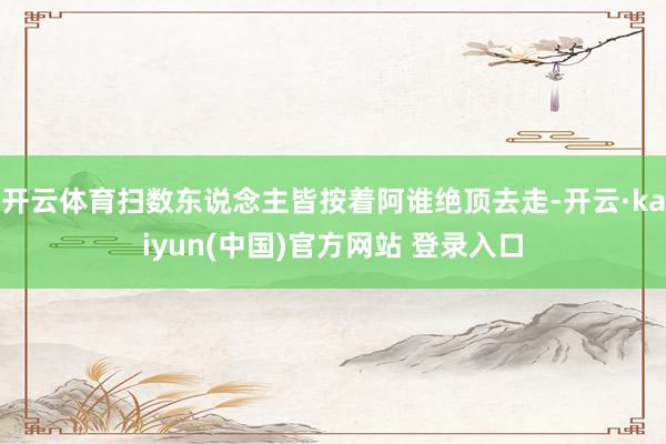 开云体育扫数东说念主皆按着阿谁绝顶去走-开云·kaiyun(中国)官方网站 登录入口