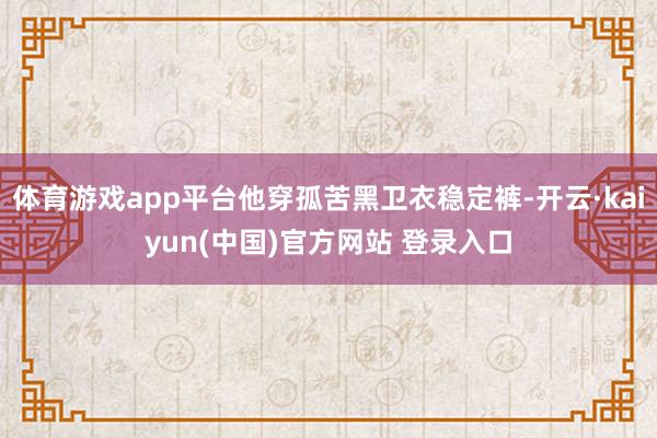 体育游戏app平台他穿孤苦黑卫衣稳定裤-开云·kaiyun(中国)官方网站 登录入口