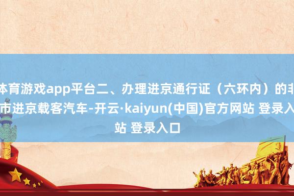 体育游戏app平台二、办理进京通行证（六环内）的非本市进京载客汽车-开云·kaiyun(中国)官方网站 登录入口