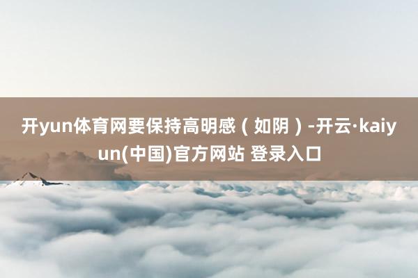 开yun体育网要保持高明感 ( 如阴 ) -开云·kaiyun(中国)官方网站 登录入口