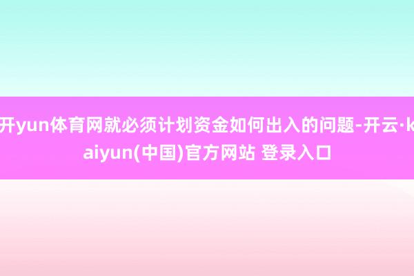 开yun体育网就必须计划资金如何出入的问题-开云·kaiyun(中国)官方网站 登录入口