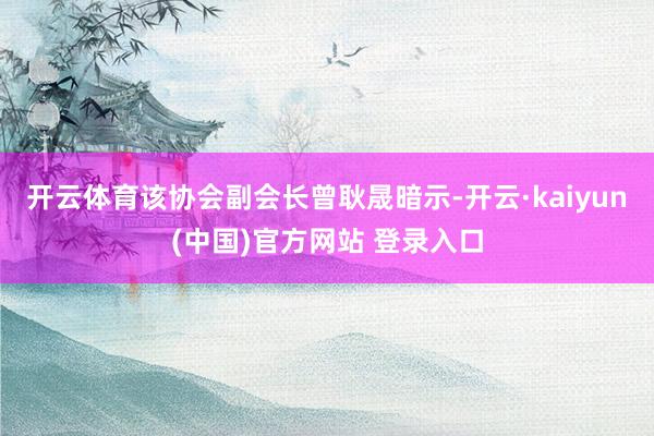 开云体育该协会副会长曾耿晟暗示-开云·kaiyun(中国)官方网站 登录入口
