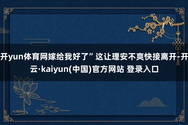 开yun体育网嫁给我好了”这让理安不爽快接离开-开云·kaiyun(中国)官方网站 登录入口
