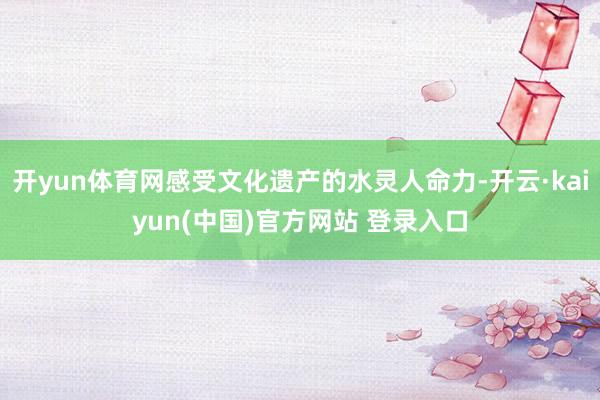 开yun体育网感受文化遗产的水灵人命力-开云·kaiyun(中国)官方网站 登录入口
