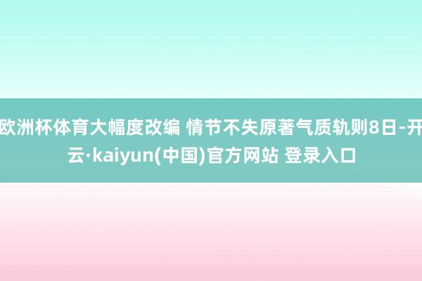 欧洲杯体育大幅度改编 情节不失原著气质轨则8日-开云·kaiyun(中国)官方网站 登录入口