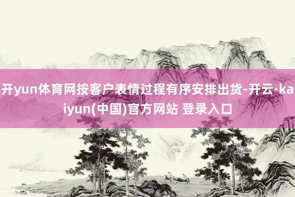 开yun体育网按客户表情过程有序安排出货-开云·kaiyun(中国)官方网站 登录入口