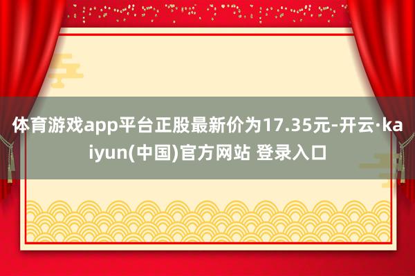 体育游戏app平台正股最新价为17.35元-开云·kaiyun(中国)官方网站 登录入口