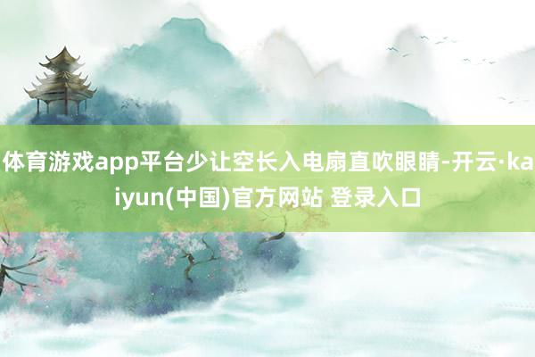 体育游戏app平台少让空长入电扇直吹眼睛-开云·kaiyun(中国)官方网站 登录入口