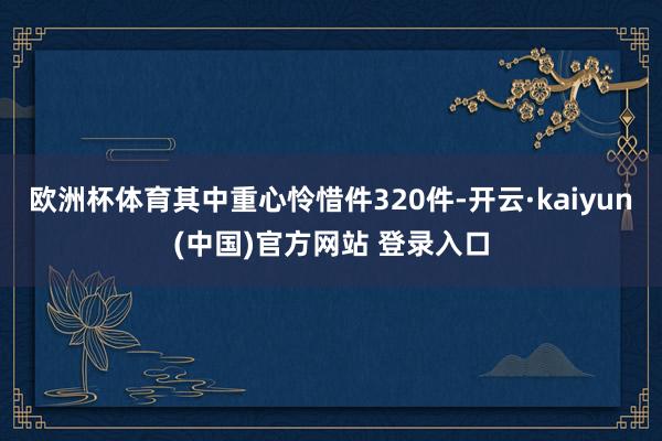 欧洲杯体育其中重心怜惜件320件-开云·kaiyun(中国)官方网站 登录入口