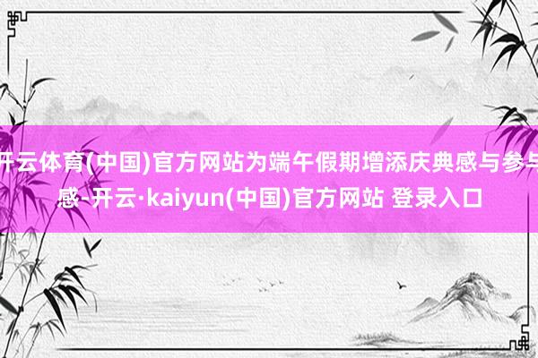开云体育(中国)官方网站为端午假期增添庆典感与参与感-开云·kaiyun(中国)官方网站 登录入口