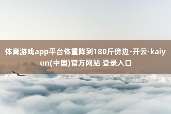 体育游戏app平台体重降到180斤傍边-开云·kaiyun(中国)官方网站 登录入口