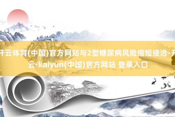 开云体育(中国)官方网站与2型糖尿病风险缩短接洽-开云·kaiyun(中国)官方网站 登录入口