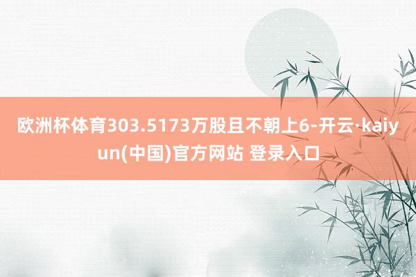 欧洲杯体育303.5173万股且不朝上6-开云·kaiyun(中国)官方网站 登录入口