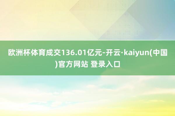 欧洲杯体育成交136.01亿元-开云·kaiyun(中国)官方网站 登录入口