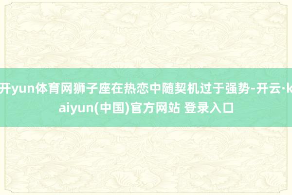 开yun体育网狮子座在热恋中随契机过于强势-开云·kaiyun(中国)官方网站 登录入口