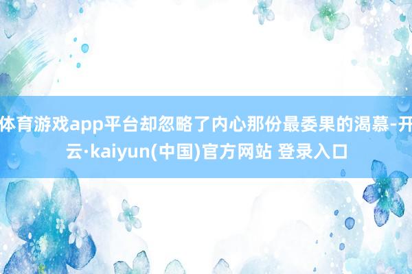 体育游戏app平台却忽略了内心那份最委果的渴慕-开云·kaiyun(中国)官方网站 登录入口