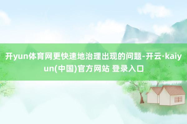开yun体育网更快速地治理出现的问题-开云·kaiyun(中国)官方网站 登录入口