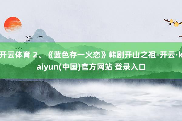 开云体育 2、《蓝色存一火恋》韩剧开山之祖-开云·kaiyun(中国)官方网站 登录入口